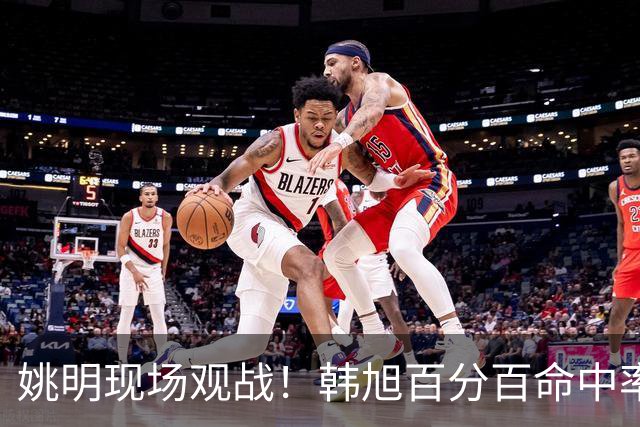 姚明现场观战！韩旭百分百命中率 盖帽得分盘活自由人内线