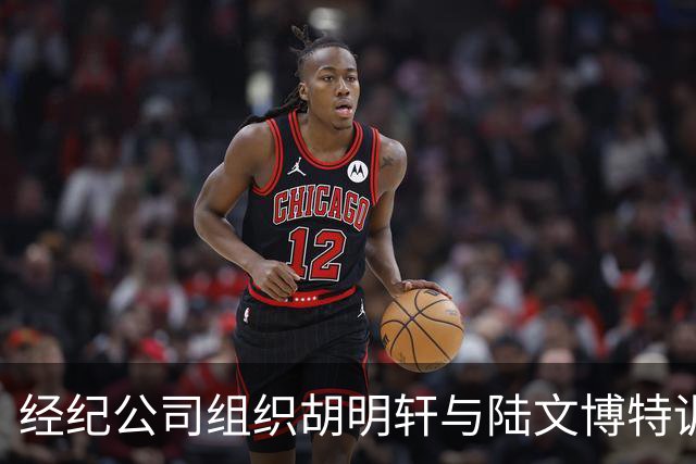 经纪公司组织胡明轩与陆文博特训，强度极大，强化运球和投篮！