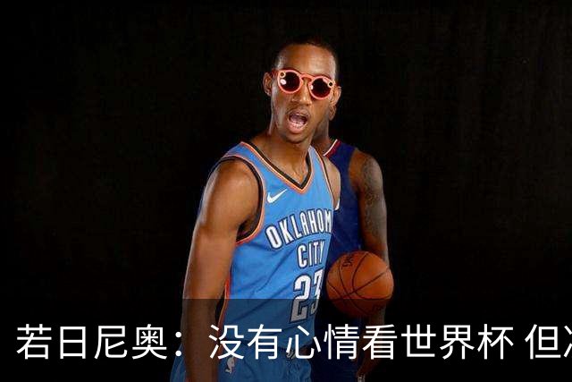 若日尼奥：没有心情看世界杯 但决赛真的很棒
